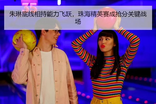 朱琳底线相持能力飞跃，珠海精英赛成抢分关键战场